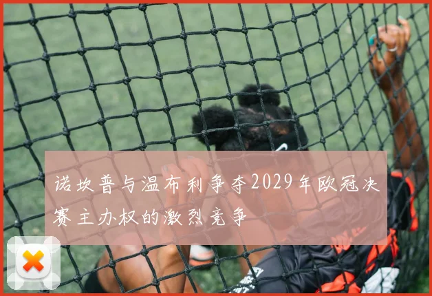 诺坎普与温布利争夺2029年欧冠决赛主办权的激烈竞争