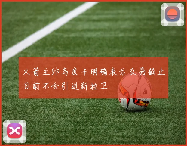 火箭主帅乌度卡明确表示交易截止日前不会引进新控卫