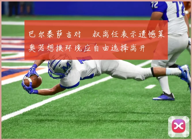 巴尔泰萨吉对囧叔离任表示遗憾莱奥若想换环境应自由选择离开