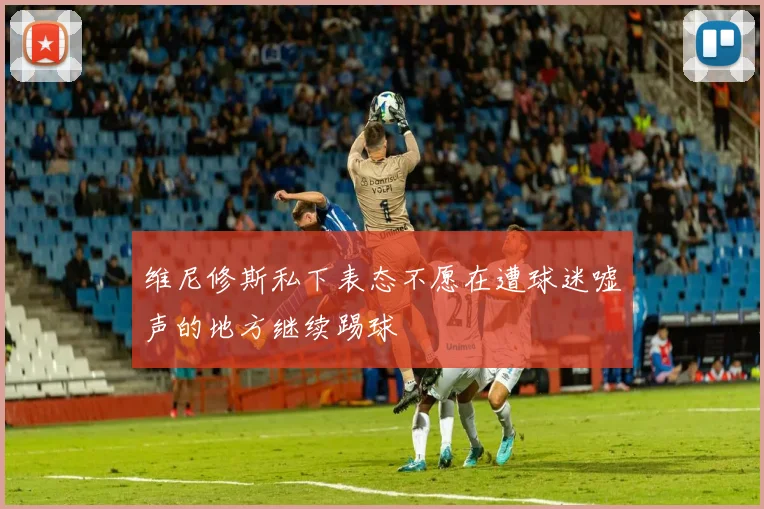 维尼修斯私下表态不愿在遭球迷嘘声的地方继续踢球